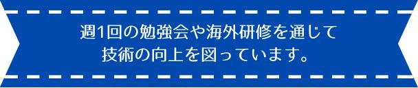 週1回の勉強会や海外研修を通じて 技術の向上を図っています。